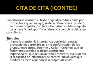 CITA DE CITA (ICONTEC)Cuando no se consultó el texto original pero fue citado por otro autor a quien se leyó, se debe referenciar el primero en forma completa (con todos los datos posibles) seguido de la frase “citado por:” y la referencia completa del textoconsultado.Ejemplo:“… llama la atención la importancia que le dan a estas proyecciones automáticas, en la conformación de los grupos, entre otros, Summer y Keller: “Creemos que los fenómenos sociales se deben a esfuerzos impersonales, que actúan automáticamente, que superan la capacidad de influencia y de control individuales que producen efectos que son sólo propios de ellos”