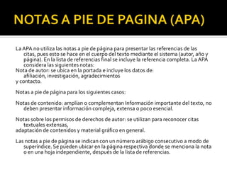 NOTAS A PIE DE PAGINA (APA)La APA no utiliza las notas a pie de página para presentar las referencias de las citas, pues esto se hace en el cuerpo del texto mediante el sistema (autor, año y página). En la lista de referencias final se incluye la referencia completa. La APA considera las siguientes notas: Nota de autor: se ubica en la portada e incluye los datos de: afiliación, investigación, agradecimientosy contacto.Notas a pie de página para los siguientes casos:Notas de contenido: amplían o complementan Información importante del texto, no deben presentar información compleja, extensa o poco esencial.Notas sobre los permisos de derechos de autor: se utilizan para reconocer citas textuales extensas,adaptación de contenidos y material gráfico en general.Las notas a pie de página se indican con un número arábigo consecutivo a modo de superíndice. Se pueden ubicar en la página respectiva donde se menciona la nota o en una hoja independiente, después de la lista de referencias.