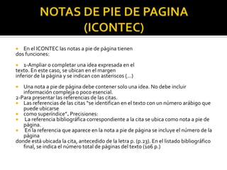 NOTAS DE PIE DE PAGINA (ICONTEC)En el ICONTEC las notas a pie de página tienendos funciones:1-Ampliar o completar una idea expresada en eltexto. En este caso, se ubican en el margeninferior de la página y se indican con asteriscos (...)Una nota a pie de página debe contener solo una idea. No debe incluir información compleja o poco esencial.2-Para presentar las referencias de las citas.Las referencias de las citas “se identifican en el texto con un número arábigo que puede ubicarsecomo superíndice”. Precisiones:La referencia bibliográfica correspondiente a la cita se ubica como nota a pie de página.En la referencia que aparece en la nota a pie de página se incluye el número de la páginadonde está ubicada la cita, antecedido de la letra p. (p.23). En el listado bibliográfico final, se indica el número total de páginas del texto (106 p.)