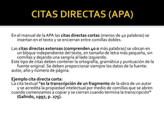 CITAS DIRECTAS (APA)En el manual de la APA las citas directas cortas (menos de 40 palabras) se insertan en el texto y se encierran entre comillas dobles.Las citas directas extensas (comprenden 40 o más palabras) se ubican en un bloque independiente del texto, en tamaño de letra más pequeña, sin comillas y dejando una sangría al lado izquierdo.Este tipo de citas deben contener la ortografía, gramática y puntuación de la fuente original. Se deben proporcionar siempre los datos de la fuente:autor, año y número de página.Ejemplo cita directa corta:La cita textual “es la transcripción de un fragmento de la obra de un autor y se acredita la propiedad intelectual por medio de comillas que se abrencuando comenzamos a copiar y se cierran cuando termina la transcripción” (Galindo, 1997, p. 275).