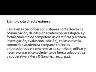 Ejemplo cita directa extensa:Las revistas científicas son sistemas contextuales decomunicación, de difusión académico-investigativa yfortalecimiento de competencias científicas (escritura,investigación, evaluación, edición), en los cuales lacomunidad académica comparte creencias,orientaciones y el compromiso de contribuir, utilizar yhacer avanzar el conocimiento de forma colaborativay cooperativa. (Mesa & Sánchez, 2010, p.4).