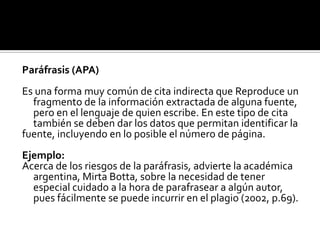 Paráfrasis (APA)Es una forma muy común de cita indirecta que Reproduce un fragmento de la información extractada de alguna fuente, pero en el lenguaje de quien escribe. En este tipo de cita también se deben dar los datos que permitan identificar lafuente, incluyendo en lo posible el número de página.Ejemplo:Acerca de los riesgos de la paráfrasis, advierte la académica argentina, MirtaBotta, sobre la necesidad de tener especial cuidado a la hora de parafrasear a algún autor, pues fácilmente se puede incurrir en el plagio (2002, p.69).
