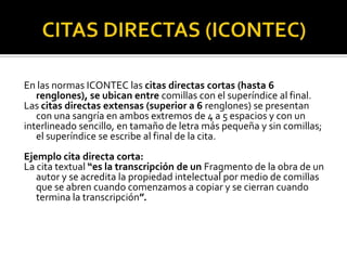 CITAS DIRECTAS (ICONTEC)En las normas ICONTEC las citas directas cortas (hasta 6 renglones), se ubican entre comillas con el superíndice al final.Las citas directas extensas (superior a 6 renglones) se presentan con una sangría en ambos extremos de 4 a 5 espacios y con uninterlineado sencillo, en tamaño de letra más pequeña y sin comillas; el superíndice se escribe al final de la cita.Ejemplo cita directa corta:La cita textual “es la transcripción de un Fragmento de la obra de un autor y se acredita la propiedad intelectual por medio de comillas que se abren cuando comenzamos a copiar y se cierran cuando termina la transcripción”.