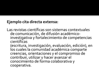 Ejemplo cita directa extensa:Las revistas científicas son sistemas contextuales de comunicación, de difusión académico-investigativa y fortalecimiento de competencias científicas (escritura, investigación, evaluación, edición), en los cuales la comunidad académica comparte creencias, orientaciones y el compromiso de contribuir, utilizar y hacer avanzar el conocimiento de forma colaborativa y cooperativa.