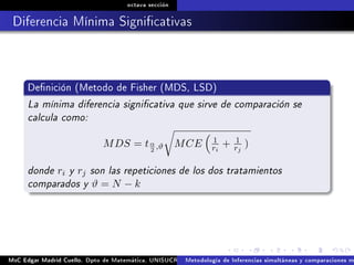 octava sección
Diferencia Mínima Signicativas
Denición (Metodo de Fisher (MDS, LSD)
La mínima diferencia signicativa que sirve de comparación se
calcula como:
MDS = tα
2
,ϑ MCE 1
ri
+ 1
rj
)
donde ri y rj son las repeticiones de los dos tratamientos
comparados y ϑ = N − k
MsC Edgar Madrid Cuello. Dpto de Matemática, UNISUCRE Análisis y diseño de experimentosMetodología de Inferencias simultáneas y comparaciones m
 