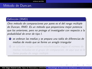 octava sección
Método de Duncan.
Denición (RMD)
Otro método de comparaciones por pares es el del rango múltiple
de Duncan, RMD. Es un método que proporciona mejor potencia
que los anteriores, pero no protege al investigador con respecto a la
probabilidad de error de tipo I.
1 se ordenan las medias y se prepara una tabla de diferencias de
medias de modo que se forme un arreglo triangular
2 se calculan rangos críticos estudentizados según el número de
medias incluidas en el grupo de comparación, de aquí que se le
llame prueba de rango múltiple
MsC Edgar Madrid Cuello. Dpto de Matemática, UNISUCRE Análisis y diseño de experimentosMetodología de Inferencias simultáneas y comparaciones m
 