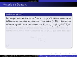 octava sección
Método de Duncan.
Denición (RMD)
Los rangos estudentizados de Duncan rα (p, gl ) deben leerse en las
tablas proporcionadas por Duncan (véase tabla A. 12), y los rangos
mínimos signicativos se calculan con Rp = rα p, gl MCE/n .
Si alguno o todos los tratamientos tienen tamaños diferentes, se
reemplaza n por la media armónica de las {ni}, que está dada por:
nAR =
k
k
i=1
1
ni
[2]
MsC Edgar Madrid Cuello. Dpto de Matemática, UNISUCRE Análisis y diseño de experimentosMetodología de Inferencias simultáneas y comparaciones m
 