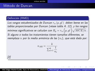octava sección
Método de Duncan.
Denición (RMD)
Los rangos estudentizados de Duncan rα (p, gl ) deben leerse en las
tablas proporcionadas por Duncan (véase tabla A. 12), y los rangos
mínimos signicativos se calculan con Rp = rα p, gl MCE/n .
Si alguno o todos los tratamientos tienen tamaños diferentes, se
reemplaza n por la media armónica de las {ni}, que está dada por:
nAR =
k
k
i=1
1
ni
[2]
MsC Edgar Madrid Cuello. Dpto de Matemática, UNISUCRE Análisis y diseño de experimentosMetodología de Inferencias simultáneas y comparaciones m
 