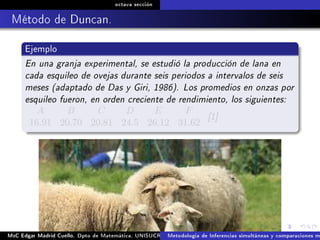 octava sección
Método de Duncan.
Ejemplo
En una granja experimental, se estudió la producción de lana en
cada esquileo de ovejas durante seis periodos a intervalos de seis
meses (adaptado de Das y Giri, 1986). Los promedios en onzas por
esquileo fueron, en orden creciente de rendimiento, los siguientes:
A B C D E F
16.91 20.70 20.81 24.5 26.12 31.62
[1]
MsC Edgar Madrid Cuello. Dpto de Matemática, UNISUCRE Análisis y diseño de experimentosMetodología de Inferencias simultáneas y comparaciones m
 