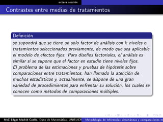 octava sección
Contrastes entre medias de tratamientos
Denición
se supondrá que se tiene un solo factor de análisis con k niveles o
tratamientos seleccionados previamente, de modo que sea aplicable
el modelo de efectos jos. Para diseños factoriales, el análisis es
similar si se supone que el factor en estudio tiene niveles jos.
El problema de las estimaciones y pruebas de hipótesis sobre
comparaciones entre tratamientos, han llamado la atención de
muchos estadísticos y, actualmente, se dispone de una gran
variedad de procedimientos para enfrentar su solución, los cuales se
conocen como métodos de comparaciones múltiples.
MsC Edgar Madrid Cuello. Dpto de Matemática, UNISUCRE Análisis y diseño de experimentosMetodología de Inferencias simultáneas y comparaciones m
 
