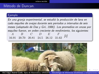 octava sección
Método de Duncan.
Ejemplo
En una granja experimental, se estudió la producción de lana en
cada esquileo de ovejas durante seis periodos a intervalos de seis
meses (adaptado de Das y Giri, 1986). Los promedios en onzas por
esquileo fueron, en orden creciente de rendimiento, los siguientes:
A B C D E F
16.91 20.70 20.81 24.5 26.12 31.62
[1]
MsC Edgar Madrid Cuello. Dpto de Matemática, UNISUCRE Análisis y diseño de experimentosMetodología de Inferencias simultáneas y comparaciones m
 