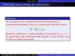 octava sección
Contrastes entre medias de tratamiento
Denición
Un contraste es una comparación entre las medias de los
tratamientos expresada como una combinación lineal de la forma:
Q = k
j=1 cjµj
donde los coecientes cj deben satisfacer la condición j cj = 0.
Se supone que cada tratamiento está repetido r veces, es decir, que
se tiene un diseño balanceado.
MsC Edgar Madrid Cuello. Dpto de Matemática, UNISUCRE Análisis y diseño de experimentosMetodología de Inferencias simultáneas y comparaciones m
 
