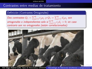octava sección
Contrastes entre medias de tratamiento
Denición (Contrastes Ortogonales)
Dos contrastes Q1 = k
j=1 cjµj y Q1 = k
j=1 djµj son
ortogonales o independientes solo si k
j=1 cjdj = 0; en caso
contrario son no ortogonales (están correlacionados).
MsC Edgar Madrid Cuello. Dpto de Matemática, UNISUCRE Análisis y diseño de experimentosMetodología de Inferencias simultáneas y comparaciones m
 