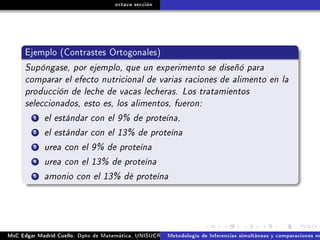 octava sección
Ejemplo (Contrastes Ortogonales)
Supóngase, por ejemplo, que un experimento se diseñó para
comparar el efecto nutricional de varias raciones de alimento en la
producción de leche de vacas lecheras. Los tratamientos
seleccionados, esto es, los alimentos, fueron:
1 el estándar con el 9% de proteína,
2 el estándar con el 13% de proteína
3 urea con el 9% de proteína
4 urea con el 13% de proteína
5 amonio con el 13% dé proteína
MsC Edgar Madrid Cuello. Dpto de Matemática, UNISUCRE Análisis y diseño de experimentosMetodología de Inferencias simultáneas y comparaciones m
 