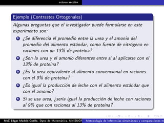 octava sección
Ejemplo (Contrastes Ortogonales)
Algunas preguntas que el investigador puede formularse en este
experimento son:
1 ¾Se diferencia el promedio entre la urea y el amonio del
promedio del alimento estándar, como fuente de nitrógeno en
raciones con un 13% de proteína?
2 ¾Son la urea y el amonio diferentes entre sí al aplicarse con el
13% de proteína?
3 ¾Es la urea equivalente al alimento convencional en raciones
con el 9% de proteína?
4 ¾Es igual la producción de leche con el alimento estándar que
con el amonio?
5 Si se usa urea, ¾sería igual la producción de leche con raciones
al 9% que con raciones al 13% de proteína?
MsC Edgar Madrid Cuello. Dpto de Matemática, UNISUCRE Análisis y diseño de experimentosMetodología de Inferencias simultáneas y comparaciones m
 