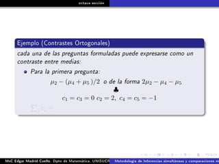 octava sección
Ejemplo (Contrastes Ortogonales)
cada una de las preguntas formuladas puede expresarse como un
contraste entre medias:
Para la primera pregunta:
µ2 − (µ4 + µ5 )/2 o de la forma 2µ2 − µ4 − µ5
♣
c1 = c3 = 0 c2 = 2, c4 = c5 = −1
j cj =
MsC Edgar Madrid Cuello. Dpto de Matemática, UNISUCRE Análisis y diseño de experimentosMetodología de Inferencias simultáneas y comparaciones m
 