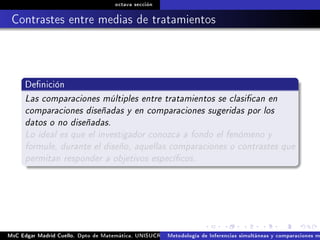 octava sección
Contrastes entre medias de tratamientos
Denición
Las comparaciones múltiples entre tratamientos se clasican en
comparaciones diseñadas y en comparaciones sugeridas por los
datos o no diseñadas.
Lo ideal es que el investigador conozca a fondo el fenómeno y
formule, durante el diseño, aquellas comparaciones o contrastes que
permitan responder a objetivos especícos.
MsC Edgar Madrid Cuello. Dpto de Matemática, UNISUCRE Análisis y diseño de experimentosMetodología de Inferencias simultáneas y comparaciones m
 