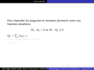 octava sección
Para responder las preguntas es necesario plantearla como una
hipótesis estadística
H0 : Qi = 0 vs H1 : Qi = 0
Q2 = j djµj =
¾Son ortogonales Q1 y Q2?
j djcj =
MsC Edgar Madrid Cuello. Dpto de Matemática, UNISUCRE Análisis y diseño de experimentosMetodología de Inferencias simultáneas y comparaciones m
 