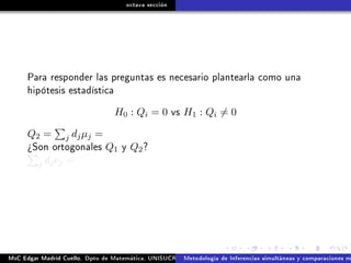 octava sección
Para responder las preguntas es necesario plantearla como una
hipótesis estadística
H0 : Qi = 0 vs H1 : Qi = 0
Q2 = j djµj =
¾Son ortogonales Q1 y Q2?
j djcj =
MsC Edgar Madrid Cuello. Dpto de Matemática, UNISUCRE Análisis y diseño de experimentosMetodología de Inferencias simultáneas y comparaciones m
 