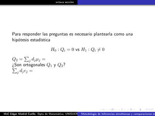 octava sección
Para responder las preguntas es necesario plantearla como una
hipótesis estadística
H0 : Qi = 0 vs H1 : Qi = 0
Q2 = j djµj =
¾Son ortogonales Q1 y Q2?
j djcj =
MsC Edgar Madrid Cuello. Dpto de Matemática, UNISUCRE Análisis y diseño de experimentosMetodología de Inferencias simultáneas y comparaciones m
 