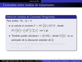 octava sección
Contrastes entre medias de tratamiento
Denición (Análisis de Contrastes Ortogonales)
Para probar: H0 : Q = 0
se calcula el cociente F = SC ˆQ )/MCE , donde
SC ˆQ = r ˆQ2 / c2
j con 1 gl.
También puede calcularse t = ˆQ/S ˆQ ), donde S ˆQ ) es un
estimador de la desviación estándar de ˆQ.
Un intervalo de conanza para Q se construye como
ˆQ ± tα/2,ϑ S ˆQ )
MsC Edgar Madrid Cuello. Dpto de Matemática, UNISUCRE Análisis y diseño de experimentosMetodología de Inferencias simultáneas y comparaciones m
 
