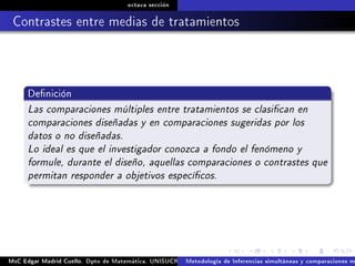 octava sección
Contrastes entre medias de tratamientos
Denición
Las comparaciones múltiples entre tratamientos se clasican en
comparaciones diseñadas y en comparaciones sugeridas por los
datos o no diseñadas.
Lo ideal es que el investigador conozca a fondo el fenómeno y
formule, durante el diseño, aquellas comparaciones o contrastes que
permitan responder a objetivos especícos.
MsC Edgar Madrid Cuello. Dpto de Matemática, UNISUCRE Análisis y diseño de experimentosMetodología de Inferencias simultáneas y comparaciones m
 
