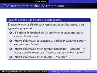 octava sección
Contrastes entre medias de tratamiento
Ejemplo (Análisis de Contrastes Ortogonales)
El experimento se diseñó para responder, especícamente, a las
siguientes preguntas:
1 ¾Se afecta la longitud de las secciones de guisantes por la
adición de azúcares?
2 ¾Habrá diferencias de longitud al adicionar azúcares puros y
azúcares mezclados?
3 ¾Habrá diferencias entre agregar disacáridos sacarosay
monosacáridos glucosa, fructosa, glucosa + fructosa?
4 ¾Habrá diferencias entre glucosa y fructosa?
MsC Edgar Madrid Cuello. Dpto de Matemática, UNISUCRE Análisis y diseño de experimentosMetodología de Inferencias simultáneas y comparaciones m
 