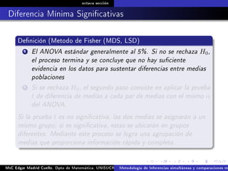 octava sección
Diferencia Mínima Signicativas
Denición (Metodo de Fisher (MDS, LSD)
1 El ANOVA estándar generalmente al 5%. Si no se rechaza H0,
el proceso termina y se concluye que no hay suciente
evidencia en los datos para sustentar diferencias entre medias
poblaciones
2 Si se rechaza H0, el segundo paso consiste en aplicar la prueba
t de diferencia de medias a cada par de medias con el mismo α
del ANOVA.
Si la prueba t es no signicativa, las dos medias se asignarán a un
mismo grupo; si es signicativa, estas se ubicarán en grupos
diferentes. Mediante este proceso se logra una agrupación de
medias que proporciona información rápida y completa.
MsC Edgar Madrid Cuello. Dpto de Matemática, UNISUCRE Análisis y diseño de experimentosMetodología de Inferencias simultáneas y comparaciones m
 