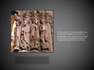 Arte
El arte románico no tiene naturalismo, sus
esculturas se adaptan a la arquitectura.
El arte gótico, por su parte se parece más a
la vida real y sus esculturas producen un
espectacular juego de luces y sombras.
 