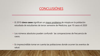 CONCLUSIÓNES
• El 2010 cinco casos significan un mayor problema de miopía en la población
estudiada de estudiantes de tercer semestre de Medicina, que 10 casos el 2020
• Los números absolutos pueden confundir las comparaciones de frecuencia de
casos.
• Es imprescindible tomar en cuenta las poblaciones donde ocurren los eventos de
salud.
 