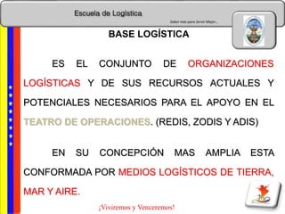 Escuela de Logística
Saber más para Servir Mejor…
¡Viviremos y Venceremos!
ES EL CONJUNTO DE ORGANIZACIONES
LOGÍSTICAS Y DE SUS RECURSOS ACTUALES Y
POTENCIALES NECESARIOS PARA EL APOYO EN EL
TEATRO DE OPERACIONES. (REDIS, ZODIS Y ADIS)
EN SU CONCEPCIÓN MAS AMPLIA ESTA
CONFORMADA POR MEDIOS LOGÍSTICOS DE TIERRA,
MAR Y AIRE.
BASE LOGÍSTICA
 