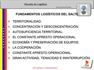 Escuela de Logística
Saber más para Servir Mejor…
¡Viviremos y Venceremos!
TERRITORIALIDAD.
CONCENTRACIÓN Y DESCONCENTRACIÓN.
AUTOSUFICIENCIA TERRITORIAL.
EL CONSTANTE APRESTO OPERACIONAL.
ECONOMÍA Y PRESERVACIÓN DE EQUIPOS.
LA COOPERACIÓN.
CONSTANTE APRESTO OPERACIONAL.
GRAN ACTIVIDAD, TENACIDAD E ININTERRUPCIÓN.
FUNDAMENTOS LOGÍSTICOS DEL SALTE
 