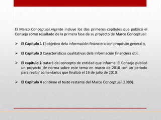 El Marco Conceptual vigente incluye los dos primeros capítulos que publicó el
Consejo como resultado de la primera fase de su proyecto de Marco Conceptual:

 El Capítulo 1 El objetivo dela información financiera con propósito general y,

 El Capítulo 3 Características cualitativas dela información financiera útil.

 El capítulo 2 tratará del concepto de entidad que informa. El Consejo publicó
  un proyecto de norma sobre este tema en marzo de 2010 con un periodo
  para recibir comentarios que finalizó el 16 de julio de 2010.

 El Capítulo 4 contiene el texto restante del Marco Conceptual (1989).
 