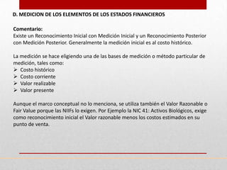 D. MEDICION DE LOS ELEMENTOS DE LOS ESTADOS FINANCIEROS

Comentario:
Existe un Reconocimiento Inicial con Medición Inicial y un Reconocimiento Posterior
con Medición Posterior. Generalmente la medición inicial es al costo histórico.

La medición se hace eligiendo una de las bases de medición o método particular de
medición, tales como:
 Costo histórico
 Costo corriente
 Valor realizable
 Valor presente

Aunque el marco conceptual no lo menciona, se utiliza también el Valor Razonable o
Fair Value porque las NIIFs lo exigen. Por Ejemplo la NIC 41: Activos Biológicos, exige
como reconocimiento inicial el Valor razonable menos los costos estimados en su
punto de venta.
 