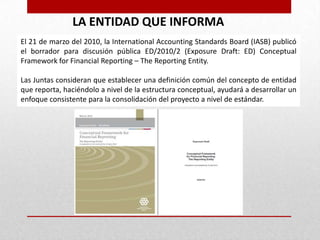 LA ENTIDAD QUE INFORMA
El 21 de marzo del 2010, la International Accounting Standards Board (IASB) publicó
el borrador para discusión pública ED/2010/2 (Exposure Draft: ED) Conceptual
Framework for Financial Reporting – The Reporting Entity.

Las Juntas consideran que establecer una definición común del concepto de entidad
que reporta, haciéndolo a nivel de la estructura conceptual, ayudará a desarrollar un
enfoque consistente para la consolidación del proyecto a nivel de estándar.
 