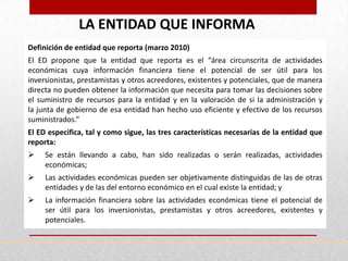 LA ENTIDAD QUE INFORMA
Definición de entidad que reporta (marzo 2010)
El ED propone que la entidad que reporta es el “área circunscrita de actividades
económicas cuya información financiera tiene el potencial de ser útil para los
inversionistas, prestamistas y otros acreedores, existentes y potenciales, que de manera
directa no pueden obtener la información que necesita para tomar las decisiones sobre
el suministro de recursos para la entidad y en la valoración de si la administración y
la junta de gobierno de esa entidad han hecho uso eficiente y efectivo de los recursos
suministrados.”
El ED especifica, tal y como sigue, las tres características necesarias de la entidad que
reporta:
    Se están llevando a cabo, han sido realizadas o serán realizadas, actividades
     económicas;
    Las actividades económicas pueden ser objetivamente distinguidas de las de otras
     entidades y de las del entorno económico en el cual existe la entidad; y
    La información financiera sobre las actividades económicas tiene el potencial de
     ser útil para los inversionistas, prestamistas y otros acreedores, existentes y
     potenciales.
 