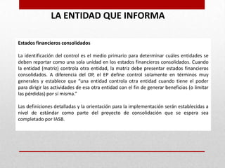 LA ENTIDAD QUE INFORMA

Estados financieros consolidados

La identificación del control es el medio primario para determinar cuáles entidades se
deben reportar como una sola unidad en los estados financieros consolidados. Cuando
la entidad (matriz) controla otra entidad, la matriz debe presentar estados financieros
consolidados. A diferencia del DP, el EP define control solamente en términos muy
generales y establece que “una entidad controla otra entidad cuando tiene el poder
para dirigir las actividades de esa otra entidad con el fin de generar beneficios (o limitar
las pérdidas) por sí misma.”

Las definiciones detalladas y la orientación para la implementación serán establecidas a
nivel de estándar como parte del proyecto de consolidación que se espera sea
completado por IASB.
 