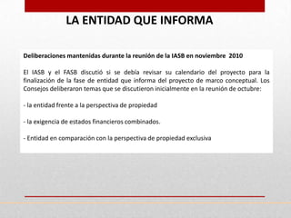 LA ENTIDAD QUE INFORMA

Deliberaciones mantenidas durante la reunión de la IASB en noviembre 2010

El IASB y el FASB discutió si se debía revisar su calendario del proyecto para la
finalización de la fase de entidad que informa del proyecto de marco conceptual. Los
Consejos deliberaron temas que se discutieron inicialmente en la reunión de octubre:

- la entidad frente a la perspectiva de propiedad

- la exigencia de estados financieros combinados.

- Entidad en comparación con la perspectiva de propiedad exclusiva
 