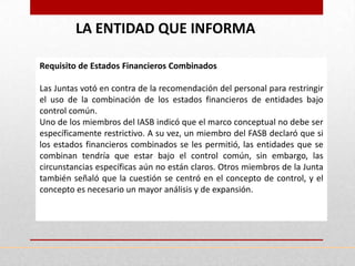 LA ENTIDAD QUE INFORMA

Requisito de Estados Financieros Combinados

Las Juntas votó en contra de la recomendación del personal para restringir
el uso de la combinación de los estados financieros de entidades bajo
control común.
Uno de los miembros del IASB indicó que el marco conceptual no debe ser
específicamente restrictivo. A su vez, un miembro del FASB declaró que si
los estados financieros combinados se les permitió, las entidades que se
combinan tendría que estar bajo el control común, sin embargo, las
circunstancias específicas aún no están claros. Otros miembros de la Junta
también señaló que la cuestión se centró en el concepto de control, y el
concepto es necesario un mayor análisis y de expansión.
 