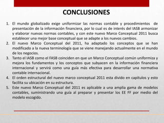 CONCLUSIONES
1. El mundo globalizado exige uniformizar las normas contable y procedimientos de
   presentación de la información financiera, por lo cual es de interés del IASB armonizar
   y elaborar nuevas normas contables, y con este nuevo Marco Conceptual 2011 busca
   establecer una mejor base conceptual que se adapte a los nuevos cambios.
2. El nuevo Marco Conceptual del 2011, ha adaptado los conceptos que se han
   modificado a la nueva terminología que se viene manejando actualmente en el mundo
   de los negocios.
3. Tanto el IASB como el FASB coinciden en que un Marco Conceptual común uniformiza y
   mejora los fundamentos y los conceptos que subyacen en la información financiera
   internacional y servirá como una guía más efectiva para desarrollar una normativa
   contable internacional.
4. El orden estructural del nuevo marco conceptual 2011 esta divido en capítulos y esto
   facilita su ubicación en su estructura.
5. Este nuevo Marco Conceptual del 2011 es aplicable a una amplia gama de modelos
   contables, suministrando una guía al preparar y presentar los EE FF por medio del
   modelo escogido.
 