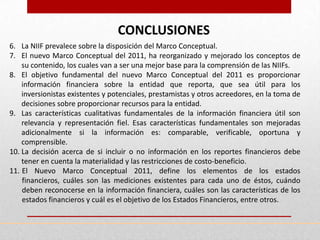 CONCLUSIONES
6. La NIIF prevalece sobre la disposición del Marco Conceptual.
7. El nuevo Marco Conceptual del 2011, ha reorganizado y mejorado los conceptos de
    su contenido, los cuales van a ser una mejor base para la comprensión de las NIIFs.
8. El objetivo fundamental del nuevo Marco Conceptual del 2011 es proporcionar
    información financiera sobre la entidad que reporta, que sea útil para los
    inversionistas existentes y potenciales, prestamistas y otros acreedores, en la toma de
    decisiones sobre proporcionar recursos para la entidad.
9. Las características cualitativas fundamentales de la información financiera útil son
    relevancia y representación fiel. Esas características fundamentales son mejoradas
    adicionalmente si la información es: comparable, verificable, oportuna y
    comprensible.
10. La decisión acerca de si incluir o no información en los reportes financieros debe
    tener en cuenta la materialidad y las restricciones de costo-beneficio.
11. El Nuevo Marco Conceptual 2011, define los elementos de los estados
    financieros, cuáles son las mediciones existentes para cada uno de éstos, cuándo
    deben reconocerse en la información financiera, cuáles son las características de los
    estados financieros y cuál es el objetivo de los Estados Financieros, entre otros.
 