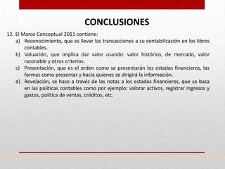 CONCLUSIONES
12. El Marco Conceptual 2011 contiene:
    a) Reconocimiento, que es llevar las transacciones a su contabilización en los libros
        contables.
    b) Valuación, que implica dar valor usando: valor histórico, de mercado, valor
        razonable y otros criterios.
    c) Presentación, que es el orden como se presentarán los estados financieros, las
        formas como presentar y hacia quienes se dirigirá la información.
    d) Revelación, se hace a través de las notas a los estados financieros, que se basa
        en las políticas contables como por ejemplo: valorar activos, registrar ingresos y
        gastos, política de ventas, créditos, etc.
 