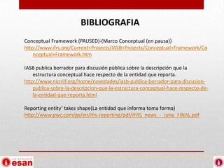 BIBLIOGRAFIA
Conceptual Framework (PAUSED)-(Marco Conceptual (en pausa))
http://www.ifrs.org/Current+Projects/IASB+Projects/Conceptual+Framework/Co
    nceptual+Framework.htm

IASB publica borrador para discusión pública sobre la descripción que la
    estructura conceptual hace respecto de la entidad que reporta.
http://www.nicniif.org/home/novedades/iasb-publica-borrador-para-discusion-
    publica-sobre-la-descripcion-que-la-estructura-conceptual-hace-respecto-de-
    la-entidad-que-reporta.html

Reporting entity’ takes shape(La entidad que informa toma forma)
http://www.pwc.com/gx/en/ifrs-reporting/pdf/IFRS_news_-_June_FINAL.pdf
 