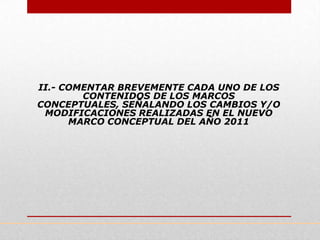 II.- COMENTAR BREVEMENTE CADA UNO DE LOS
        CONTENIDOS DE LOS MARCOS
CONCEPTUALES, SEÑALANDO LOS CAMBIOS Y/O
 MODIFICACIONES REALIZADAS EN EL NUEVO
      MARCO CONCEPTUAL DEL AÑO 2011
 