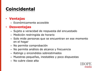 Coincidental

• Ventajas
  – Económicamente accesible
• Desventajas
  – Sujeto a veracidad de respuesta del encuestado
  – Medición restringida de horario
  – Solo mide personas que se encuentran en ese momento
    en el hogar
  – No permite comprobación
  – No permite análisis de alcance y frecuencia
  – Ratings y encendidos sobrestimados
  – Muestras pequeñas, inestables y poco dispuestas
  – No cubre clase alta
 