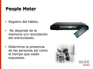 People Meter


 Registro del hábito.

    No depende de la
    memoria y/o recordación
    del entrevistado.

 Determina la presencia
  de las personas así como
  el tiempo que están
  expuestas.
 