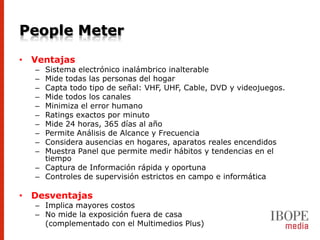 People Meter
• Ventajas
  – Sistema electrónico inalámbrico inalterable
  – Mide todas las personas del hogar
  – Capta todo tipo de señal: VHF, UHF, Cable, DVD y videojuegos.
  – Mide todos los canales
  – Minimiza el error humano
  – Ratings exactos por minuto
  – Mide 24 horas, 365 días al año
  – Permite Análisis de Alcance y Frecuencia
  – Considera ausencias en hogares, aparatos reales encendidos
  – Muestra Panel que permite medir hábitos y tendencias en el
    tiempo
  – Captura de Información rápida y oportuna
  – Controles de supervisión estrictos en campo e informática

• Desventajas
  – Implica mayores costos
  – No mide la exposición fuera de casa
    (complementado con el Multimedios Plus)
 