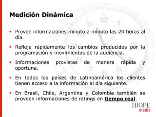 Medición Dinámica

 Provee informaciones minuto a minuto las 24 horas al
  día.

 Refleja rápidamente los cambios producidos por la
  programación y movimientos de la audiencia.

 Informaciones   provistas   de   manera   rápida   y
  oportuna.

 En todos los países de Latinoamérica los clientes
  tienen acceso a la información al día siguiente.

 En Brasil, Chile, Argentina y Colombia también se
  proveen informaciones de ratings en tiempo real.
 