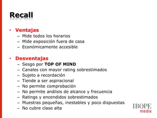 Recall

• Ventajas
  – Mide todos los horarios
  – Mide exposición fuera de casa
  – Económicamente accesible

• Desventajas
  –   Sesgo por TOP OF MIND
  –   Canales con mayor rating sobrestimados
  –   Sujeto a recordación
  –   Tiende a ser aspiracional
  –   No permite comprobación
  –   No permite análisis de alcance y frecuencia
  –   Ratings y encendidos sobrestimados
  –   Muestras pequeñas, inestables y poco dispuestas
  –   No cubre clase alta
 