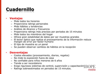 Cuadernillo
•   Ventajas
    – Mide todos los horarios
    – Proporciona ratings personales
    – Mide hábitos y tendencias
    – Análisis de Alcance y Frecuencia
    – Proporciona ratings más precisos por periodos de 15 minutos
    – Mide todos los miembros del hogar
    – Ofrece gran estabilidad de datos por ser muestras grandes
    – El lector óptico que realiza el procesamiento de la información reduce
      margen de error por factor humano
    – El tipo de muestra es un panel
    – Se pueden observar cambios de hábitos en la recepción

•   Desventajas
    –   Costos elevados (procesamiento, diarios, regalos)
    –   No mide la exposición fuera de casa
    –   No confiable para niños menores de 6 años
    –   Tiende a ser recordatorio
    –   Exige rigurosos sistemas de control, supervisión y capacitación
    –   Ratings sobreestimados en periodos de 15 minutos.
 